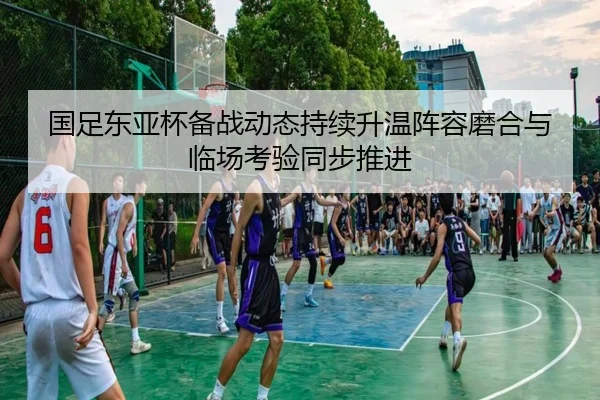 国足东亚杯备战动态持续升温阵容磨合与临场考验同步推进